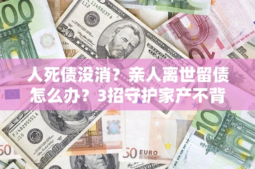 北京人死债没消？亲人离世留债怎么办？3招守护家产不背锅